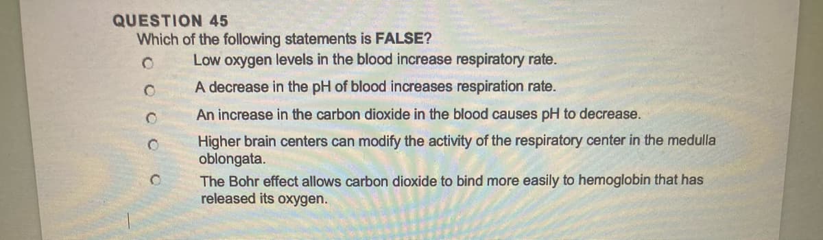 QUESTION 45
Which of the following statements is FALSE?
OOOOO
Low oxygen levels in the blood increase respiratory rate.
A decrease in the pH of blood increases respiration rate.
An increase in the carbon dioxide in the blood causes pH to decrease.
Higher brain centers can modify the activity of the respiratory center in the medulla
oblongata.
The Bohr effect allows carbon dioxide to bind more easily to hemoglobin that has
released its oxygen.