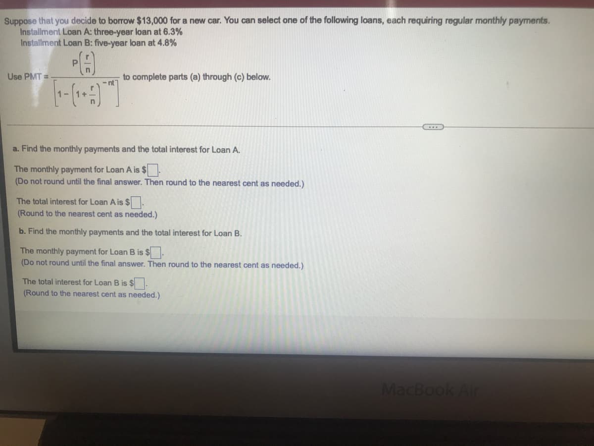Suppose that you decide to borrow $13,000 for a new car. You can select one of the following loans, each requiring regular monthly payments.
Installment Loan A: three-year loan at 6.3%
Installment Loan B: five-year loan at 4.8%
P.
Use PMT =
to complete parts (a) through (c) below.
- nt
1-
a. Find the monthly payments and the total interest for Loan A.
The monthly payment for Loan A is $.
(Do not round until the final answer. Then round to the nearest cent as needed.)
The total interest for Loan A is $.
(Round to the nearest cent as needed.)
b. Find the monthly payments and the total interest for Loan B.
The monthly payment for Loan B is $.
(Do not round until the final answer. Then round to the nearest cent as needed.)
The total interest for Loan B is $.
(Round to the nearest cent as needed.)
MacBook Air
