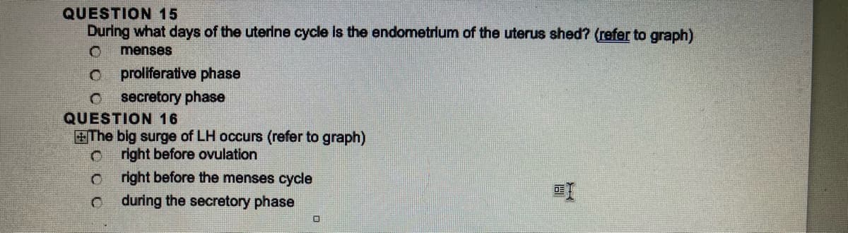 QUESTION 15
During what days of the uterine cycle is the endometrium of the uterus shed? (refer to graph)
menses
O proliferative phase
C secretory phase
QUESTION 16
The big surge of LH occurs (refer to graph)
C right before ovulation
C
0
right before the menses cycle
during the secretory phase
0