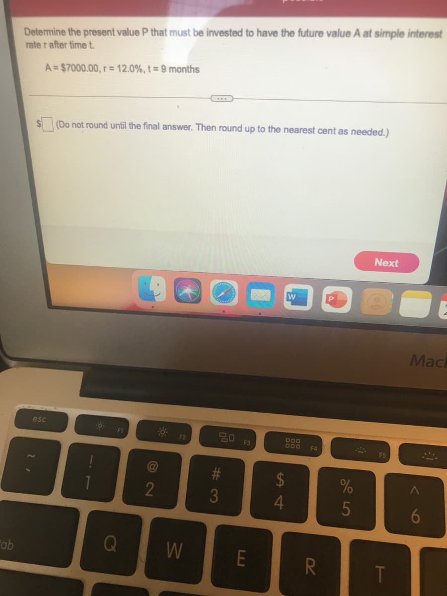 Determine the present value P that must be invested to have the future value A at simple interest
rate r after time t.
A= $7000.00, r= 12.0%, t 9 months
(Do not round until the final answer. Then round up to the nearest cent as needed.)
Next
Mac
esc
F1
F2
F3
F4
23
3
ab
Q
W
E
R
LJ
