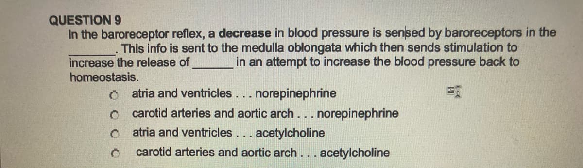 QUESTION 9
In the baroreceptor reflex, a decrease in blood pressure is sensed by baroreceptors in the
This info is sent to the medulla oblongata which then sends stimulation to
increase the release of
in an attempt to increase the blood pressure back to
homeostasis.
0
Ĉ
Ĉ
atria and ventricles... norepinephrine
carotid arteries and aortic arch... norepinephrine
atria and ventricles... acetylcholine
carotid arteries and aortic arch. . . acetylcholine