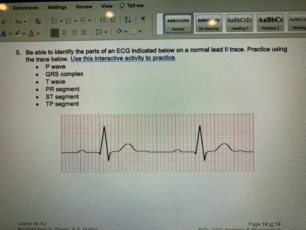 References
A Aa v
A
DA
Po
V
●
●
●
●
Mailings Review
●
a v
View
| ↓
Juárez de Ku
Modified from S. Strong & S. Mathis
Tell me
V
5. Be able to identify the parts of an ECG indicated below on a normal lead II trace. Practice using
the trace below. Use this interactive activity to practice.
P wave
QRS complex
T wave
PR segment
ST segment
TP segment
T
✔
AaBbCcDdEe AaBbCdEe
Normal
No Spacing
AaBbCcDc AaBbCc Aa BbCcD
Heading 1
Heading 2
Heading
Page 10 of 16
BIOL 2102 Anatomy O Dhivatalos 11