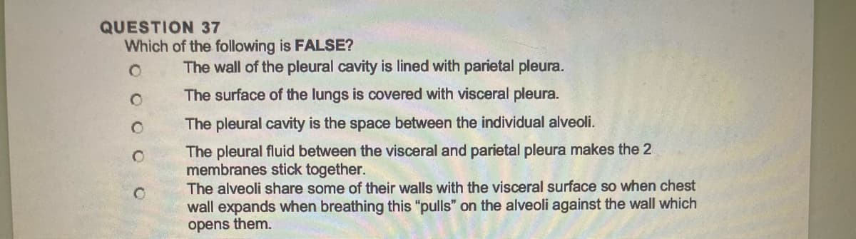 QUESTION 37
Which of the following is FALSE?
O
O
O
C
The wall of the pleural cavity is lined with parietal pleura.
The surface of the lungs is covered with visceral pleura.
The pleural cavity is the space between the individual alveoli.
The pleural fluid between the visceral and parietal pleura makes the 2
membranes stick together.
The alveoli share some of their walls with the visceral surface so when chest
wall expands when breathing this "pulls" on the alveoli against the wall which
opens them.