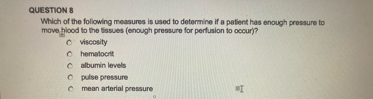 QUESTION 8
Which of the following measures is used to determine if a patient has enough pressure to
move blood to the tissues (enough pressure for perfusion to occur)?
O
viscosity
O hematocrit
0 albumin levels
O
0
pulse pressure
mean arterial pressure