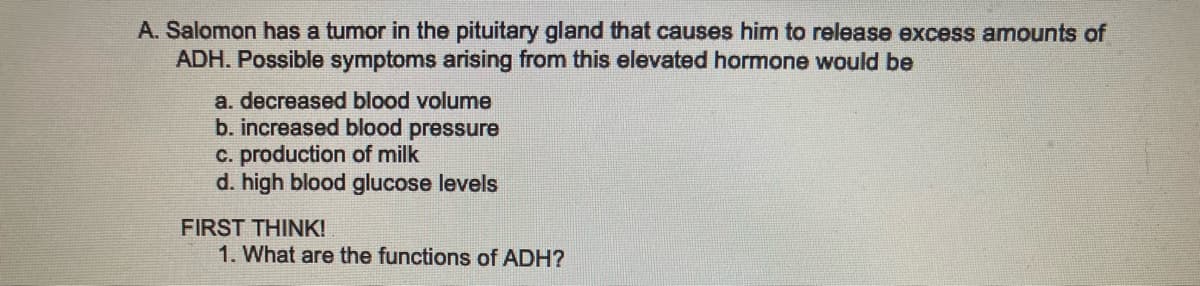 A. Salomon has a tumor in the pituitary gland that causes him to release excess amounts of
ADH. Possible symptoms arising from this elevated hormone would be
a. decreased blood volume
b. increased blood pressure
c. production of milk
d. high blood glucose levels
FIRST THINK!
1. What are the functions of ADH?