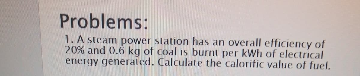 Problems:
1. A steam power station has an overall efficiency of
20% and 0.6 kg of coal is burnt per kWh of electrical
energy generated. Calculate the calorific value of fuel.
