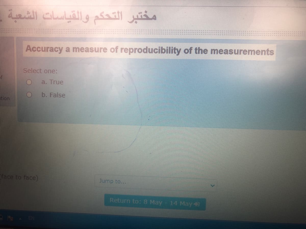 مختبر التحكم والقياسات الشعبة
Accuracy a measure of reproducibility of the measurements
Select one:
a. True
b. False
tion
face to face)
Jump to...
Return to: 8 May-14 May-
EN
