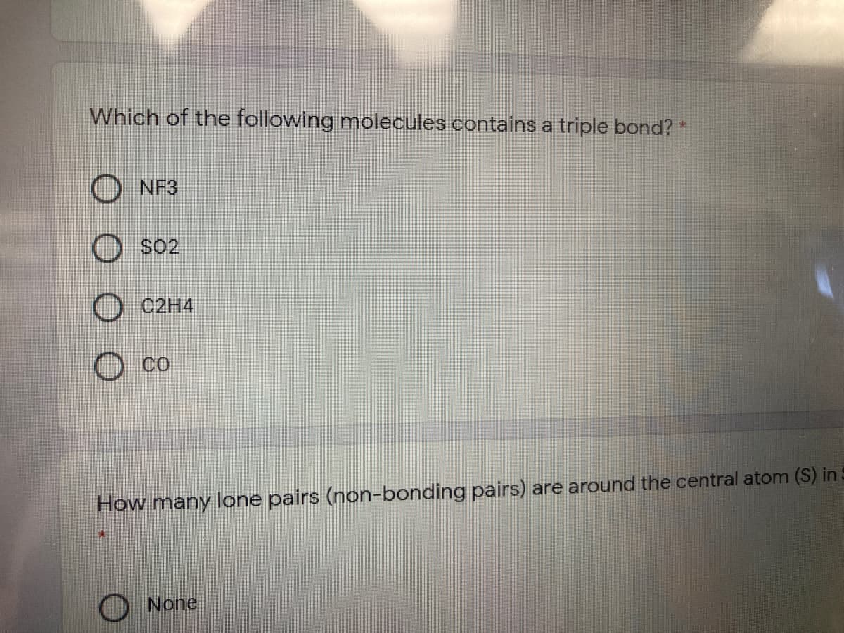 Which of the following molecules contains a triple bond? *
O NF3
SO2
O C2H4
O co
How many lone pairs (non-bonding pairs) are around the central atom (S) in
O None
