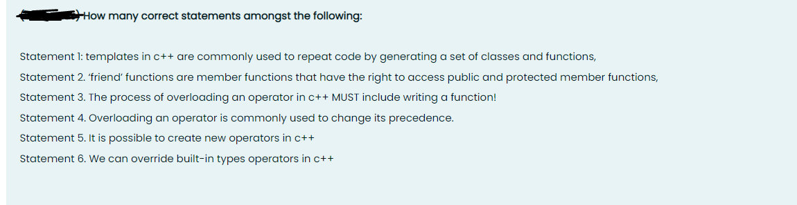 How many correct statements amongst the following:
Statement 1: templates in c++ are commonly used to repeat code by generating a set of classes and functions,
Statement 2. 'friend' functions are member functions that have the right to access public and protected member functions,
Statement 3. The process of overloading an operator in c++ MUST include writing a function!
Statement 4. Overloading an operator is commonly used to change its precedence.
Statement 5. It is possible to create new operators in c++
Statement 6. We can override built-in types operators in c++
