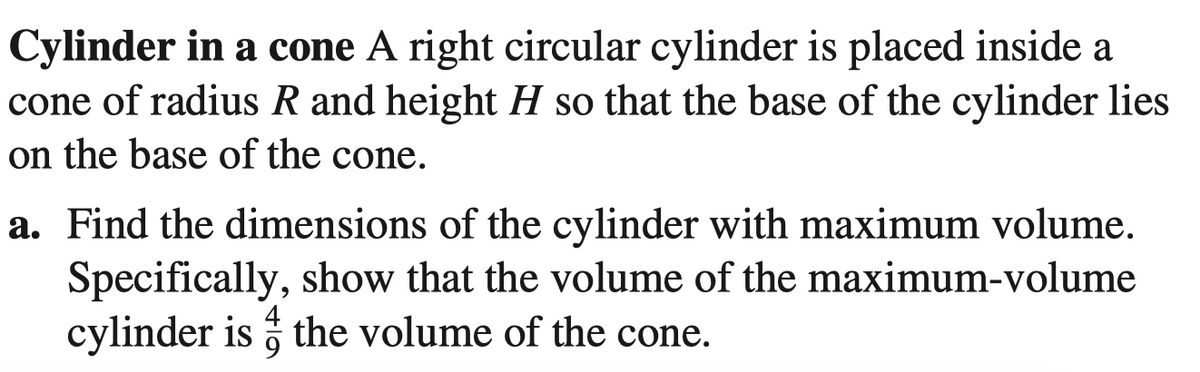 Cylinder in a cone A right circular cylinder is placed inside a
cone of radius R and height H so that the base of the cylinder lies
on the base of the cone.
a. Find the dimensions of the cylinder with maximum volume.
Specifically, show that the volume of the maximum-volume
cylinder is ; the volume of the cone.
4
9
