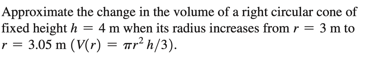 Approximate the change in the volume of a right circular cone of
fixed height h
r = 3.05 m (V(r) = wr² h/3).
4 m when its radius increases from r = 3 m to
