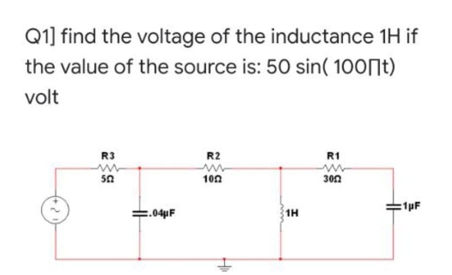 Q1] find the voltage of the inductance 1H if
the value of the source is: 50 sin( 100 t)
volt
R3
R2
R1
ww
3052
502
1022
=.04μF
41
1H
:1pF