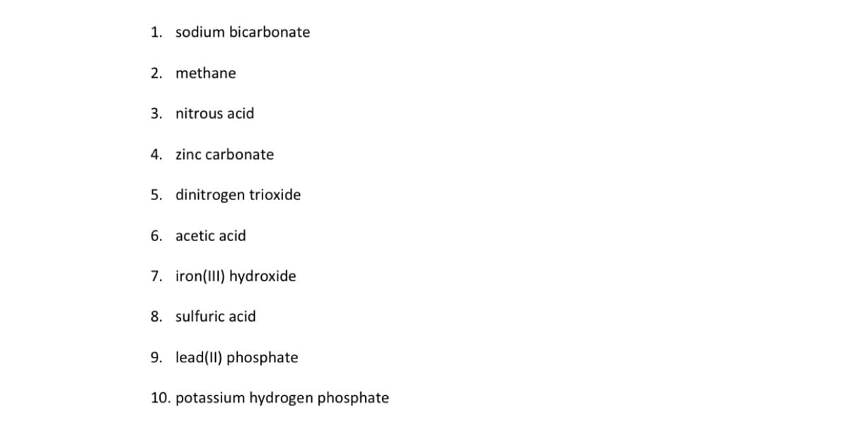 1. sodium bicarbonate
2. methane
3. nitrous acid
4. zinc carbonate
5. dinitrogen trioxide
6. acetic acid
7. iron(III) hydroxide
8. sulfuric acid
9. lead(II) phosphate
10. potassium hydrogen phosphate
