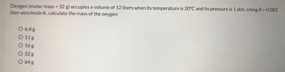 Oxygen (molar mass = 32 g) occupies a volume of 12 liters when its temperature is 20°C and its pressure is 1 atm. Using R= 0.082
liter-atm/mole-K, calculate the mass of the oxygen:
%3D
O 6.4g
O 11g
O 16g
O 32 g
O 64 g
