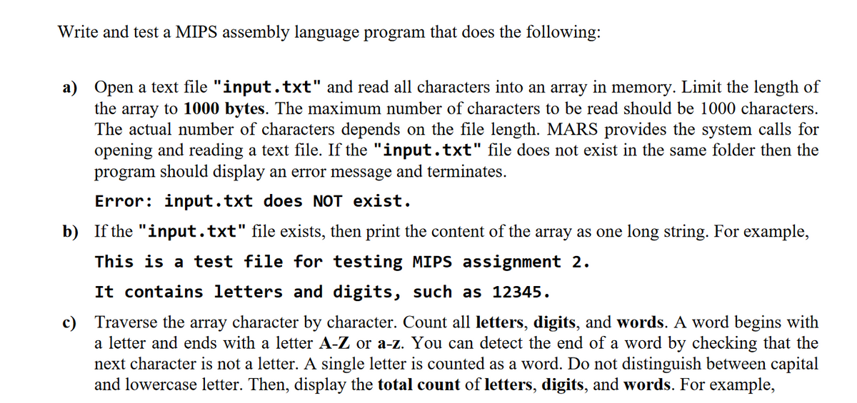 Write and test a MIPS assembly language program that does the following:
a) Open a text file "input.txt" and read all characters into an array in memory. Limit the length of
the array to 1000 bytes. The maximum number of characters to be read should be 1000 characters.
The actual number of characters depends on the file length. MARS provides the system calls for
opening and reading a text file. If the "input.txt" file does not exist in the same folder then the
program should display an error message and terminates.
Error: input.txt does NOT exist.
b) If the "input.txt" file exists, then print the content of the array as one long string. For example,
This is a test file for testing MIPS assignment 2.
It contains letters and digits, such as 12345.
c) Traverse the array character by character. Count all letters, digits, and words. A word begins with
a letter and ends with a letter A-Z or a-z. You can detect the end of a word by checking that the
next character is not a letter. A single letter is counted as a word. Do not distinguish between capital
and lowercase letter. Then, display the total count of letters, digits, and words. For example,

