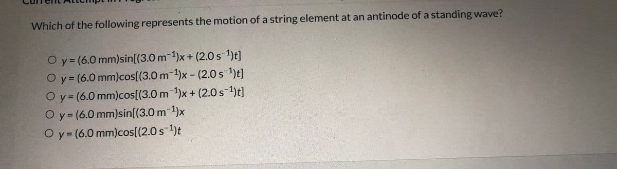 Which of the following represents the motion of a string element at an antinode of a standing wave?
Oy= (6.0 mm)sin[(3.0 m-1)x+ (2.0 s-1)t]
Oy= (6.0 mm)cos[(3.0 m-1)x - (2.0 s-1)t]
Oy= (6.0 mm)cos[(3.0 m 1)x+ (2.0 s-1)t]
Oy (6.0 mm)sin[(3.0 m 1)x
%3D
Oy (6.0 mm)cos[(2.0 s 1)t
