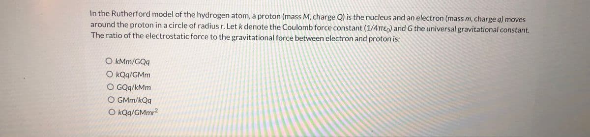 In the Rutherford model of the hydrogen atom, a proton (mass M, charge Q) is the nucleus and an electron (mass m, charge q) moves
around the proton in a circle of radius r. Let k denote the Coulomb force constant (1/4TTE0) and G the universal gravitational constant.
The ratio of the electrostatic force to the gravitational force between electron and proton is:
O kMm/GQq
O kQq/GMm
O GQq/kMm
O GMm/kQq
O kQq/GMmr²
