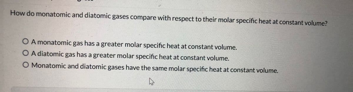 How do monatomic and diatomic gases compare with respect to their molar specific heat at constant volume?
O A monatomic gas has a greater molar specific heat at constant volume.
O A diatomic gas has a greater molar specific heat at constant volume.
O Monatomic and diatomic gases have the same molar specific heat at constant volume.

