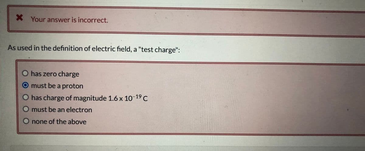 X Your answer is incorrect.
As used in the definition of electric field, a "test charge":
O has zero charge
O must be a proton
O has charge of magnitude 1.6 x 10-19 C
must be an electron
O none of the above
