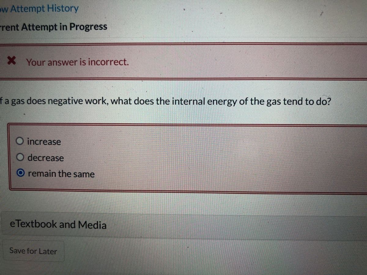 ow Attempt History
rent Attempt in Progress
X Your answer is incorrect.
fa gas does negative work, what does the internal energy of the gas tend to do?
O increase
decrease
O remain the same
e Textbook and Media
Save for Later
