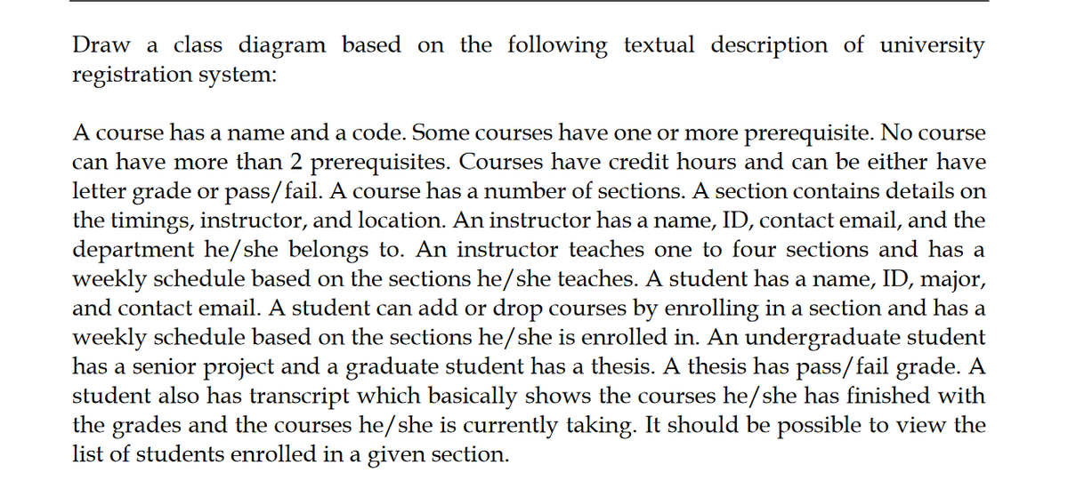 Draw a class diagram based on the following textual description of university
registration system:
A course has a name and a code. Some courses have one or more prerequisite. No course
can have more than 2 prerequisites. Courses have credit hours and can be either have
letter grade or pass/fail. A course has a number of sections. A section contains details on
the timings, instructor, and location. An instructor has a name, ID, contact email, and the
department he/she belongs to. An instructor teaches one to four sections and has a
weekly schedule based on the sections he/she teaches. A student has a name, ID, major,
and contact email. A student can add or drop courses by enrolling in a section and has a
weekly schedule based on the sections he/she is enrolled in. An undergraduate student
has a senior project and a graduate student has a thesis. A thesis has pass/fail grade. A
student also has transcript which basically shows the courses he/she has finished with
the grades and the courses he/she is currently taking. It should be possible to view the
list of students enrolled in a given section.
