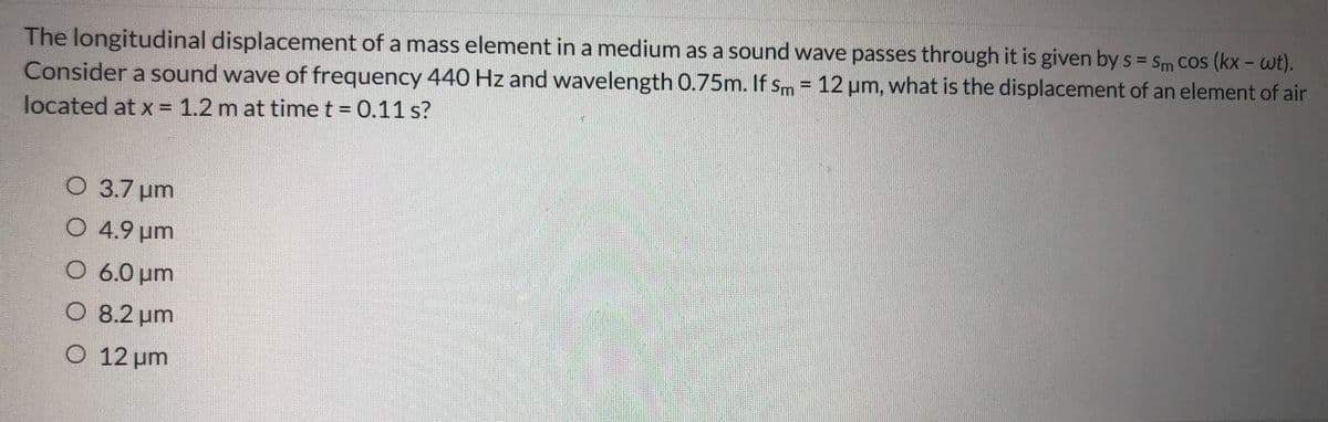 The longitudinal displacement of a mass element in a medium as a sound wave passes through it is given by s = Sm CoS (kx - wt).
Consider a sound wave of frequency 440 Hz and wavelength 0.75m. If sm = 12 um, what is the displacement of an element of air
located at x = 1.2 m at time t = 0.11 s?
%3D
O 3.7 um
O 4.9 µm
O 6.0 um
O 8.2 um
O 12 um
