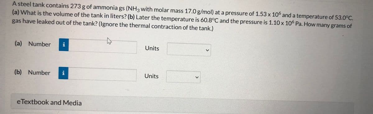 A steel tank contains 273 g of ammonia gs (NH3 with molar mass 17.0 g/mol) at a pressure of 1.53 x 106 and a temperature of 53.0°C.
(a) What is the volume of the tank in liters? (b) Later the temperature is 60.8°C and the pressure is 1.10 x 10° Pa. How many grams of
gas have leaked out of the tank? (Ignore the thermal contraction of the tank.)
(a) Number
i
Units
(b) Number
Units
eTextbook and Media
