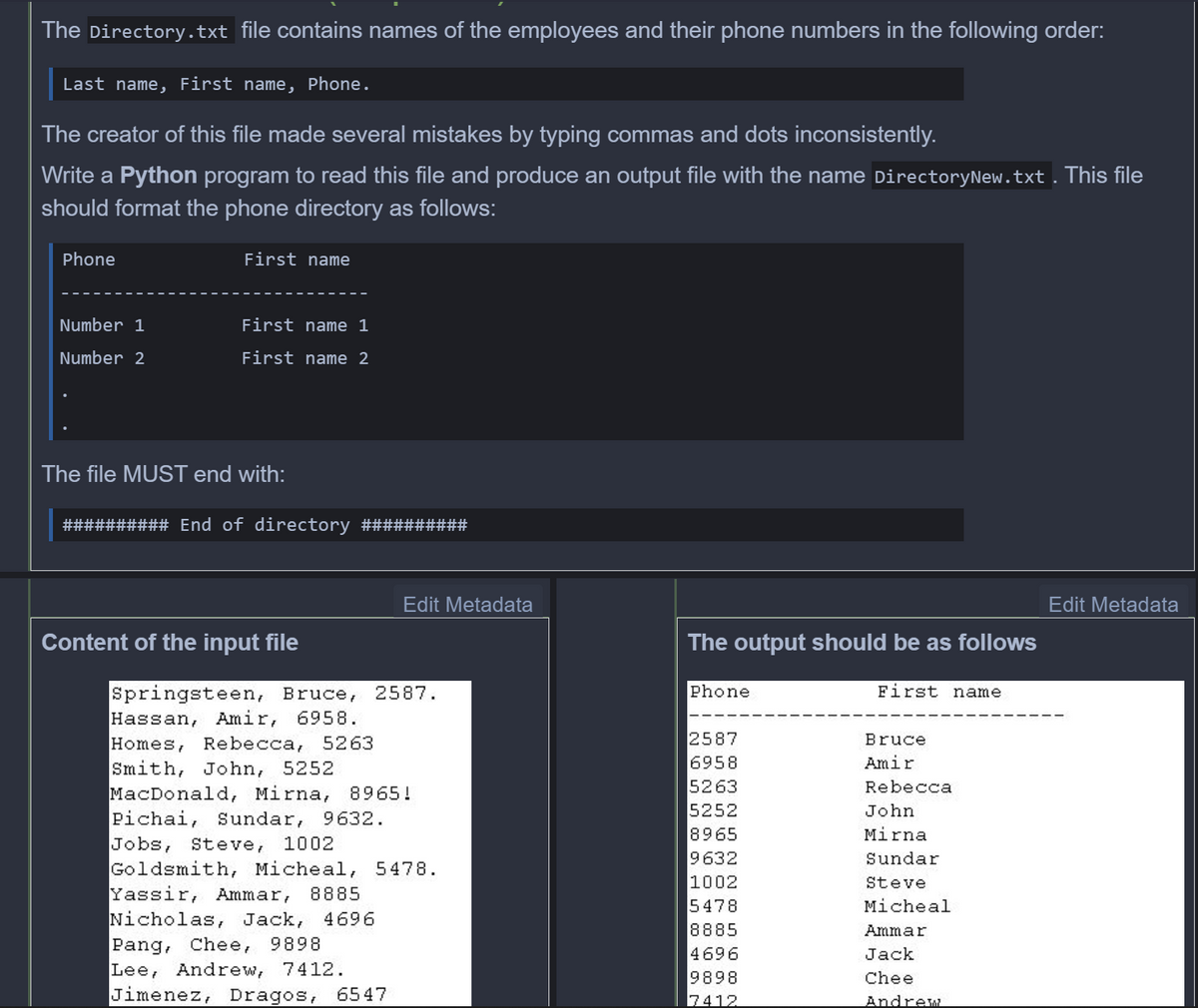 The Directory.txt file contains names of the employees and their phone numbers in the following order:
Last name, First name, Phone.
The creator of this file made several mistakes by typing commas and dots inconsistently.
Write a Python program to read this file and produce an output file with the name DirectoryNew.txt. This file
should format the phone directory as follows:
Phone
First name
Number 1
First name 1
Number 2
First name 2
The file MUST end with:
########## End of directory ##########
Edit Metadata
Edit Metadata
Content of the input file
The output should be as follows
Phone
Springsteen, Bruce, 2587.
Hassan, Amir, 6958.
Homes, Rebecca, 5263
Smith, John, 5252
MacDonald, Mirna, 8965!
Pichai, Sundar, 9632.
Jobs, Steve, 1002
Goldsmith, Micheal, 5478.
Yassir, Ammar,
Nicholas, Jack,
Pang, Chee, 9898
Lee, Andrew, 7412.
Jimenez, Dragos,
First name
2587
6958
5263
Bruce
Amir
Rebecca
5252
8965
9632
John
Mirna
Sundar
1002
5478
8885
4696
9898
Steve
8885
Micheal
4696
Ammar
Jack
Chee
6547
7412
Andrew
