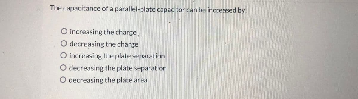 The capacitance of a parallel-plate capacitor can be increased by:
O increasing the charge
O decreasing the charge
O increasing the plate separation
O decreasing the plate separation
O decreasing the plate area
