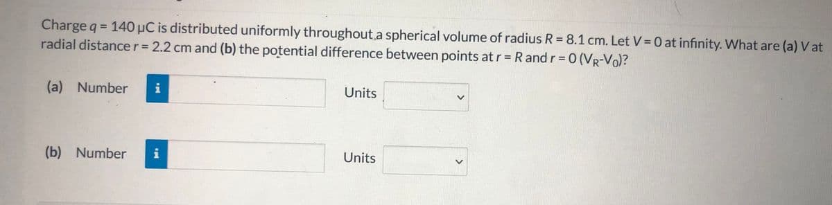 Charge q = 140 µC is distributed uniformly throughout.a spherical volume of radius R = 8.1 cm. Let V= 0 at infinity. What are (a) V at
radial distancer= 2.2 cm and (b) the potential difference between points at r = R and r = 0 (VR-Vo)?
%3D
%3D
%3D
(a) Number
Units
(b) Number
i
Units
