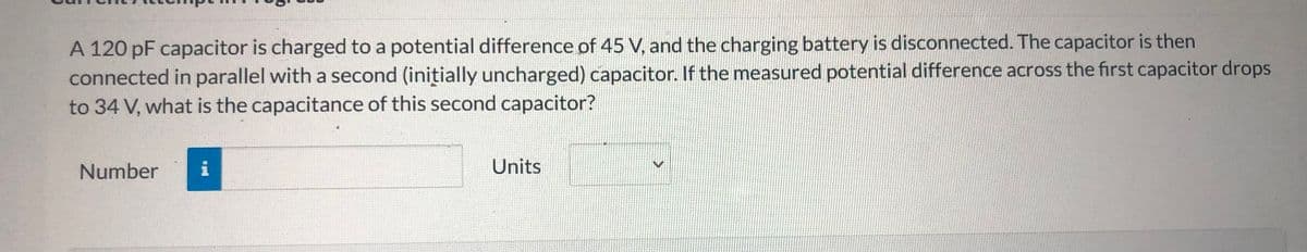A 120 pF capacitor is charged to a potential difference of 45 V, and the charging battery is disconnected. The capacitor is then
connected in parallel with a second (initially uncharged) capacitor. If the measured potential difference across the first capacitor drops
to 34 V, what is the capacitance of this second capacitor?
Number
i
Units
