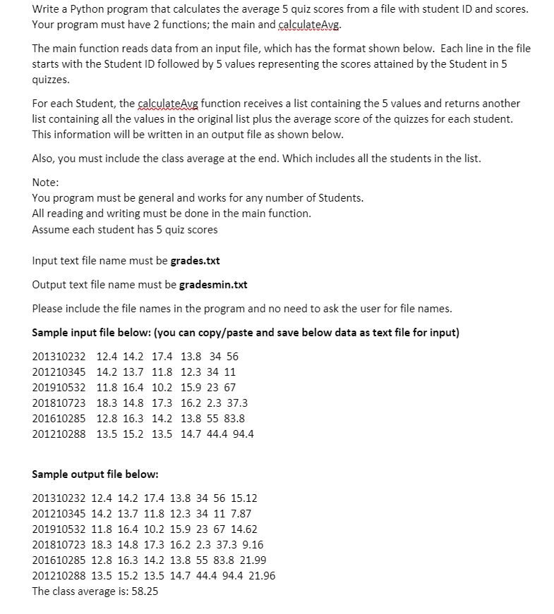 Write a Python program that calculates the average 5 quiz scores from a file with student ID and scores.
Your program must have 2 functions; the main and calculateAvg-
The main function reads data from an input file, which has the format shown below. Each line in the file
starts with the Student ID followed by 5 values representing the scores attained by the Student in 5
quizzes.
For each Student, the calculateAvg function receives a list containing the 5 values and returns another
list containing all the values in the original list plus the average score of the quizzes for each student.
This information will be written in an output file as shown below.
Also, you must include the class average at the end. Which includes all the students in the list.
Note:
You program must be general and works for any number of Students.
All reading and writing must be done in the main function.
Assume each student has 5 quiz scores
Input text file name must be grades.txt
Output text file name must be gradesmin.txt
Please include the file names in the program and no need to ask the user for file names.
Sample input file below: (you can copy/paste and save below data as text file for input)
201310232 12.4 14.2 17.4 13.8 34 56
201210345 14.2 13.7 11.8 12.3 34 11
201910532 11.8 16.4 10.2 15.9 23 67
201810723 18.3 14.8 17.3 16.2 2.3 37.3
201610285 12.8 16.3 14.2 13.8 55 83.8
201210288 13.5 15.2 13.5 14.7 44.4 94.4
Sample output file below:
201310232 12.4 14.2 17.4 13.8 34 56 15.12
201210345 14.2 13.7 11.8 12.3 34 11 7.87
201910532 11.8 16.4 10.2 15.9 23 67 14.62
201810723 18.3 14.8 17.3 16.2 2.3 37.3 9.16
201610285 12.8 16.3 14.2 13.8 55 83.8 21.99
201210288 13.5 15.2 13.5 14.7 44.4 94.4 21.96
The class average is: 58.25
