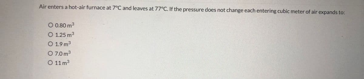 Air enters a hot-air furnace at 7°C and leaves at 77°C. If the pressure does not change each entering cubic meter of air expands to:
O 0.80 m3
O 1.25 m3
O 1.9 m3
O 7.0 m3
O 11 m3
