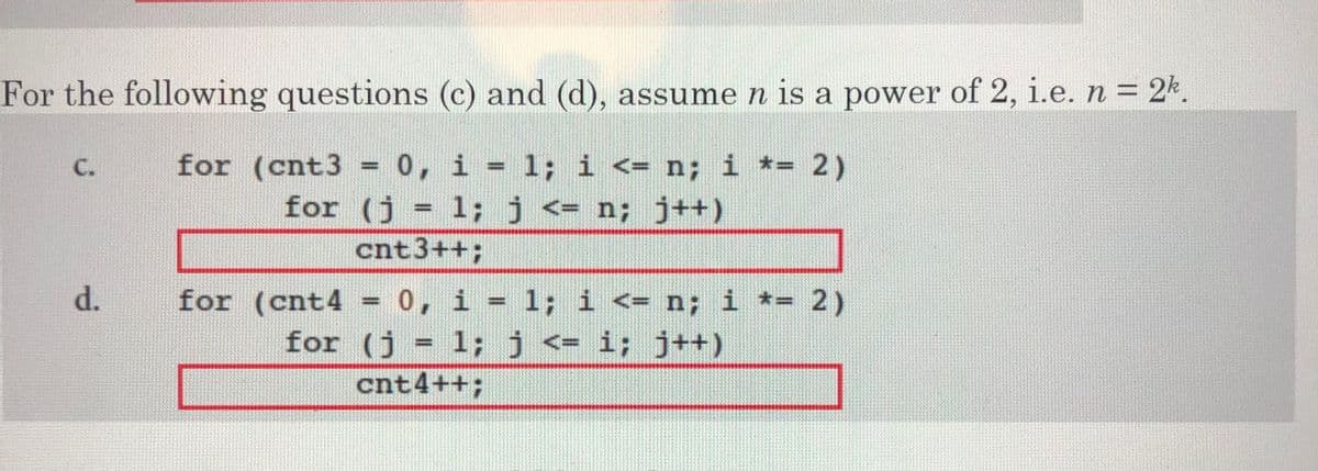 For the following questions (c) and (d), assume n is a power of 2, i.e. n = 2k.
C.
for (cnt3
0, i = 1; i <= n; i *= 2)
for (j = 1; j <= n; j++)
cnt3++;
d.
for (cnt4
0, i = 1; i <= n; i *= 2)
for (j = 1;j <= i; j++)
cnt4++;

