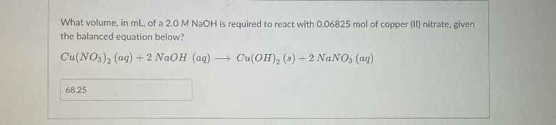 What volume, in mL, of a 2.0 M NaOH is required to react with 0.06825 mol of copper (II) nitrate, given
the balanced equation below?
Cu(NO3), (aq) + 2 NAOH (ag)
- Cu(OH), (s) 2 NANO3 (aq)
68.25
