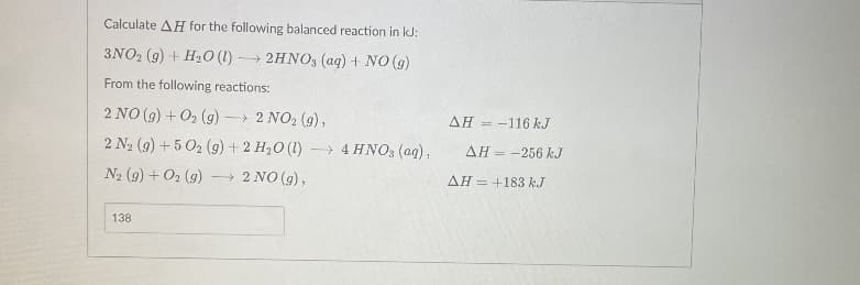 Calculate AH for the following balanced reaction in kJ:
3NO2 (9) + H2O (1) → 2HNO, (aq) + NO (g)
From the following reactions:
2 NO (g) + O2 (g) → 2 NO2 (9),
AH = -116 kJ
2 N2 (9) +5 02 (9) + 2 H,O (1)
> 4 HNO3 (ag),
AH = -256 kJ
N2 (9) + O2 (g)
- 2 NO (9),
AH = +183 kJ
138
