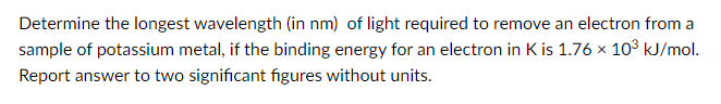 Determine the longest wavelength (in nm) of light required to remove an electron from a
sample of potassium metal, if the binding energy for an electron in K is 1.76 x 103 kJ/mol.
Report answer to two significant figures without units.
