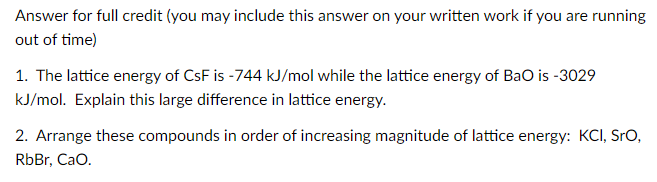Answer for full credit (you may include this answer on your written work if you are running
out of time)
1. The lattice energy of CsF is -744 kJ/mol while the lattice energy of BaO is -3029
kJ/mol. Explain this large difference in lattice energy.
2. Arrange these compounds in order of increasing magnitude of lattice energy: KCI, SrO,
RbBr, CaO.
