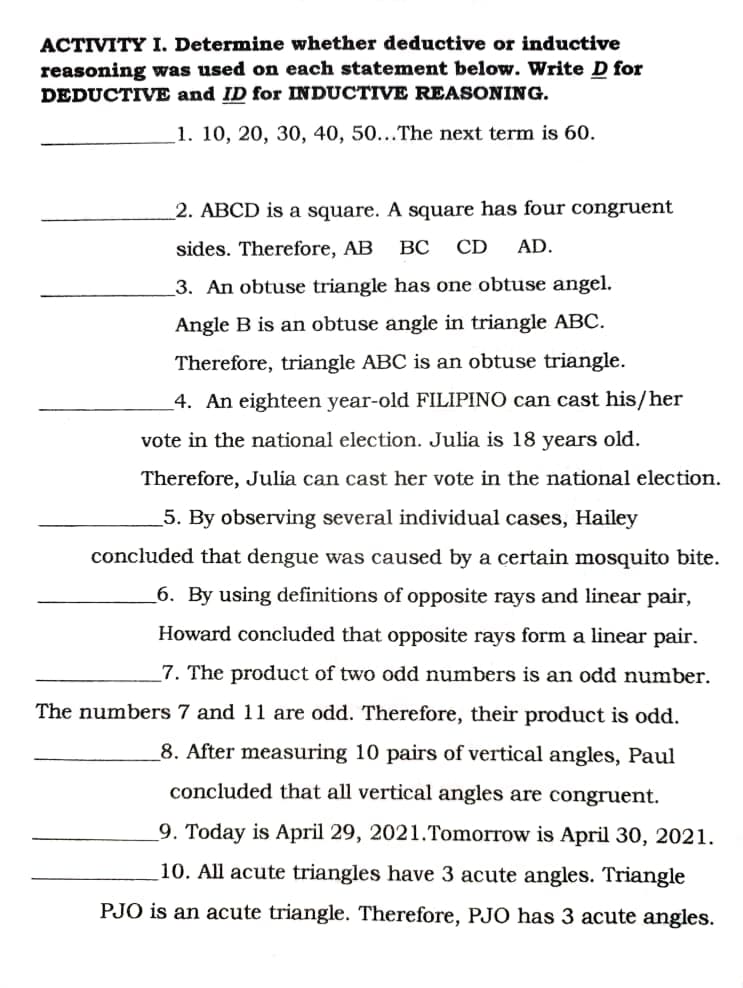 ACTIVITY I. Determine whether deductive or inductive
reasoning was used on each statement below. Write D for
DEDUCTIVE and ID for INDUCTIVE REASONING.
1. 10, 20, 30, 40, 50...The next term is 60.
2. ABCD is a square. A square has four congruent
sides. Therefore, AB
BC
CD
AD.
3. An obtuse triangle has one obtuse angel.
Angle B is an obtuse angle in triangle ABC.
Therefore, triangle ABC is an obtuse triangle.
4. An eighteen year-old FILIPINO can cast his/her
vote in the national election. Julia is 18 years old.
Therefore, Julia can cast her vote in the national election.
5. By observing several individual cases, Hailey
concluded that dengue was caused by a certain mosquito bite.
_6. By using definitions of opposite rays and linear pair,
Howard concluded that opposite rays form a linear pair.
_7. The product of two odd numbers is an odd number.
The numbers 7 and 11 are odd. Therefore, their product is odd.
_8. After measuring 10 pairs of vertical angles, Paul
concluded that all vertical angles are congruent.
9. Today is April 29, 2021.Tomorrow is April 30, 2021.
10. All acute triangles have 3 acute angles. Triangle
PJO is an acute triangle. Therefore, PJ0 has 3 acute angles.
