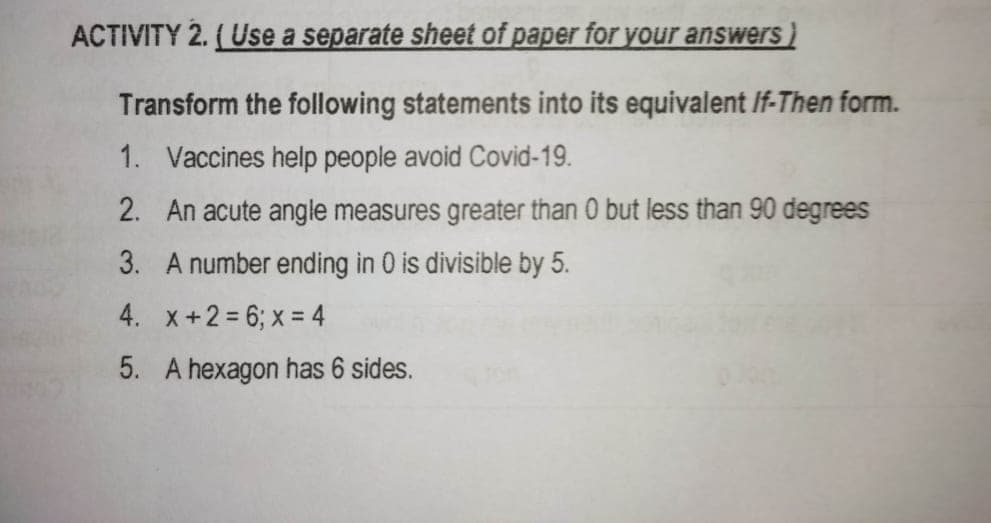 ACTIVITY 2. (Use a separate sheet of paper for your answers
Transform the following statements into its equivalent If-Then form.
1. Vaccines help people avoid Covid-19.
2. An acute angle measures greater than 0 but less than 90 degrees
3. A number ending in 0 is divisible by 5.
4. x+2 = 6; x = 4
5. A hexagon has 6 sides.
