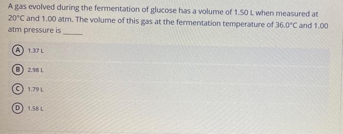 A gas evolved during the fermentation of glucose has a volume of 1.50 L when measured at
20°C and 1.00 atm. The volume of this gas at the fermentation temperature of 36.0°C and 1.00
atm pressure is
A) 1.37 L
2.98 L
(© 1.79 L
D) 1.58 L
