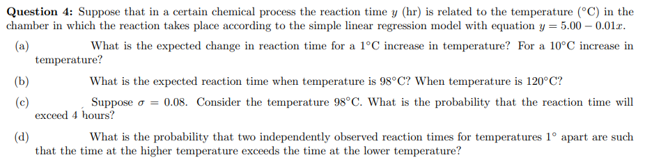 Question 4: Suppose that in a certain chemical process the reaction time y (hr) is related to the temperature (°C) in the
chamber in which the reaction takes place according to the simple linear regression model with equation y = 5.00 -0.01x.
(a)
What is the expected change in reaction time for a 1°C increase in temperature? For a 10°C increase in
(b)
(c)
temperature?
What is the expected reaction time when temperature is 98°C? When temperature is 120°C?
Suppose σ = 0.08. Consider the temperature 98°C. What is the probability that the reaction time will
exceed 4 hours?
(d)
What is the probability that two independently observed reaction times for temperatures 1° apart are such
that the time at the higher temperature exceeds the time at the lower temperature?