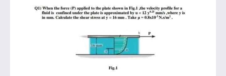 Q1) When the force (P) applied to the plate shown in Fig.1 ,the velocity profile for a
fluid is confined under the plate is approximated by u = 12 y0.25 mm/s ,where y is
in mm. Caleulate the shear stress at y = 16 mm. Take u = 0.8x10 N.s/m².
16 mm
Fig.1
