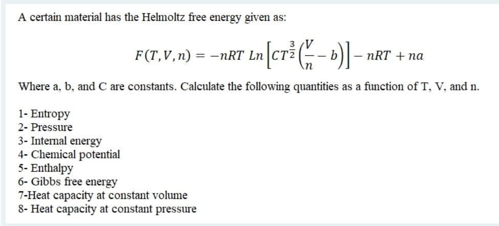 A certain material has the Helmoltz free energy given as:
3 V
F(T,V,n) = –nRT Ln|CTZ
nRT + na
Where a, b, and C are constants. Calculate the following quantities as a function of T, V, and n.
1- Entropy
2- Pressure
3- Internal energy
4- Chemical potential
5- Enthalpy
6- Gibbs free energy
7-Heat capacity at constant volume
8- Heat capacity at constant pressure
