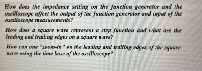 How does the impedance setting on the function generator and the
oscilloscope affect the output of the function generator and input of the
oscilloscope measurements?
How does a square wave represent a step function and what are the
leading and trailing edges on a square wave?
How can one "zoom-in" on the leading and trailing edges of the square
wave using the time base of the oscilloscope?
