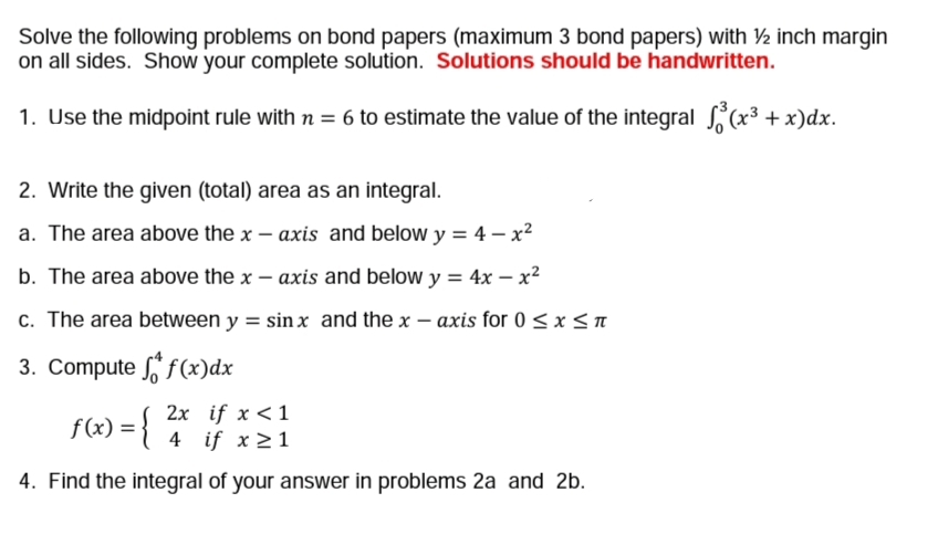 Solve the following problems on bond papers (maximum 3 bond papers) with ½ inch margin
on all sides. Show your complete solution. Solutions should be handwritten.
1. Use the midpoint rule with n = 6 to estimate the value of the integral (x3 + x)dx.
2. Write the given (total) area as an integral.
a. The area above the x – axis and below y = 4 – x²
b. The area above the x – axis and below y = 4x – x²
c. The area between y = sin x and the x – axis for 0 < x < n
3. Compute f (x)dx
2x if x < 1
4 if x 21
f (x) =
4. Find the integral of your answer in problems 2a and 2b.
