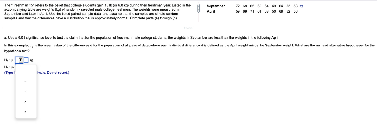 The "Freshman 15" refers to the belief that college students gain 15 lb (or 6.8 kg) during their freshman year. Listed in the
accompanying table are weights (kg) of randomly selected male college freshmen. The weights were measured in
September and later in April. Use the listed paired sample data, and assume that the samples are simple random
samples and that the differences have a distribution that is approximately normal. Complete parts (a) through (c).
September
72 68 65 60 64 49 64 53 53 D
April
59 69 71 61 68 50 68 52 56
a. Use a 0.01 significance level to test the claim that for the population of freshman male college students, the weights in September are less than the weights in the following April.
In this example, H. is the mean value of the differences d for the population of all pairs of data, where each individual difference d is defined as the April weight minus the September weight. What are the null and alternative hypotheses for the
hypothesis test?
Ho: Ha
kg
H1: Hd
(Турe i
imals. Do not round.)
