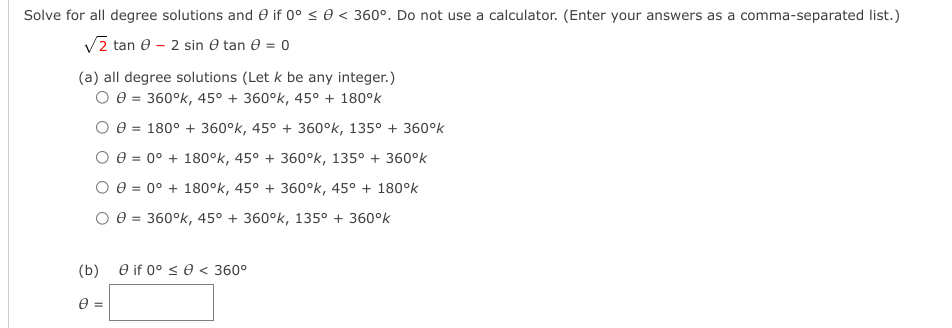 Solve for all degree solutions and 0 if 0° < 0 < 360°. Do not use a calculator. (Enter your answers as a comma-separated list.)
Vz tan e – 2 sin 0 tan 0 = 0
(a) all degree solutions (Let k be any integer.)
O e = 360°k, 45° + 360°k, 45° + 180°k
O e = 180° + 360°k, 45° + 360°k, 135° + 360°k
O 0 = 0° + 180°k, 45° + 360°k, 135° + 360°k
O e = 0° + 180°k, 45° + 360°k, 45° + 180°k
O e = 360°k, 45° + 360°k, 135° + 360°k
%3!
(b) e if 0° < 0 < 360°
