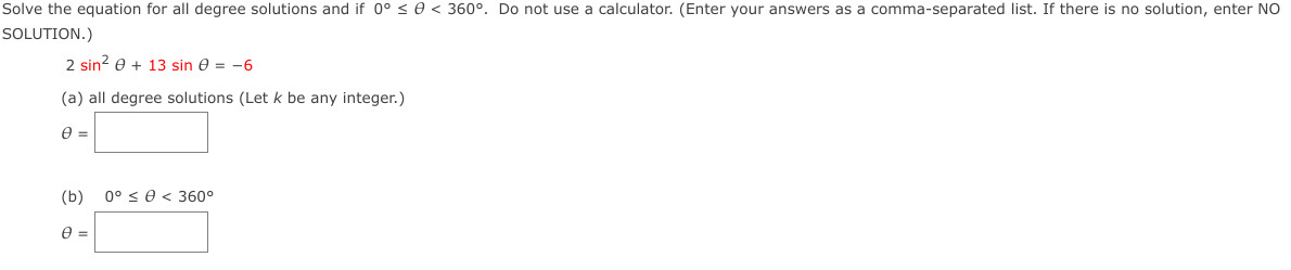 Solve the equation for all degree solutions and if 0° s e < 360°. Do not use a calculator. (Enter your answers as a comma-separated list. If there is no solution, enter NO
SOLUTION.)
2 sin? e + 13 sin e = -6
(a) all degree solutions (Let k be any integer.)
e =
(b)
0° < 0 < 360°
