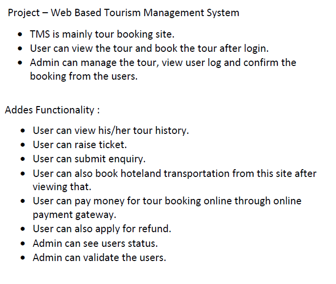 Project – Web Based Tourism Management System
• TMS is mainly tour booking site.
• USser can view the tour and book the tour after login.
• Admin can manage the tour, view user log and confirm the
booking from the users.
•
Addes Functionality :
User can view his/her tour history.
• User can raise ticket.
User can submit enquiry.
• User can also book hoteland transportation from this site after
viewing that.
User can pay money for tour booking online through online
payment gateway.
User can also apply for refund.
• Admin can see users status.
• Admin can validate the users.
